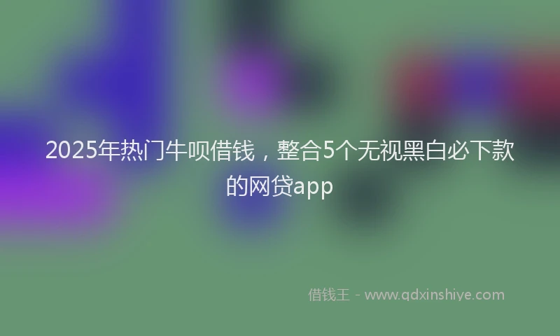 2025年热门牛呗借钱，整合5个无视黑白必下款的网贷app