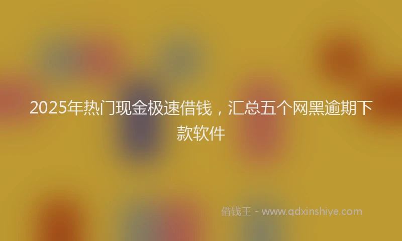 2025年热门现金极速借钱，汇总五个网黑逾期下款软件