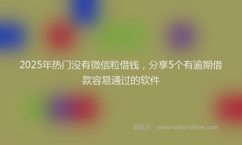 2025年热门没有微信粒借钱，分享5个有逾期借款容易通过的软件