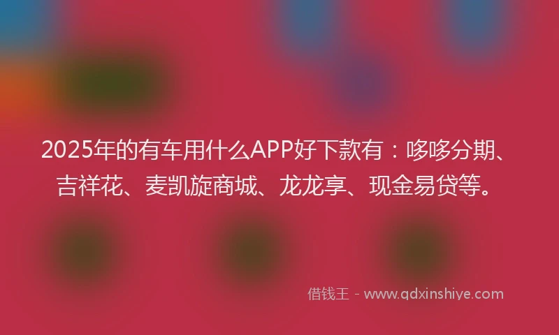 2025年的有车用什么APP好下款有：哆哆分期、吉祥花、麦凯旋商城、龙龙享、现金易贷等。