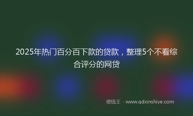 2025年热门百分百下款的贷款，整理5个不看综合评分的网贷