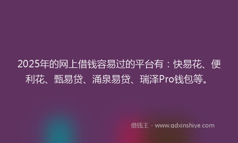2025年的网上借钱容易过的平台有：快易花、便利花、甄易贷、涌泉易贷、瑞泽Pro钱包等。