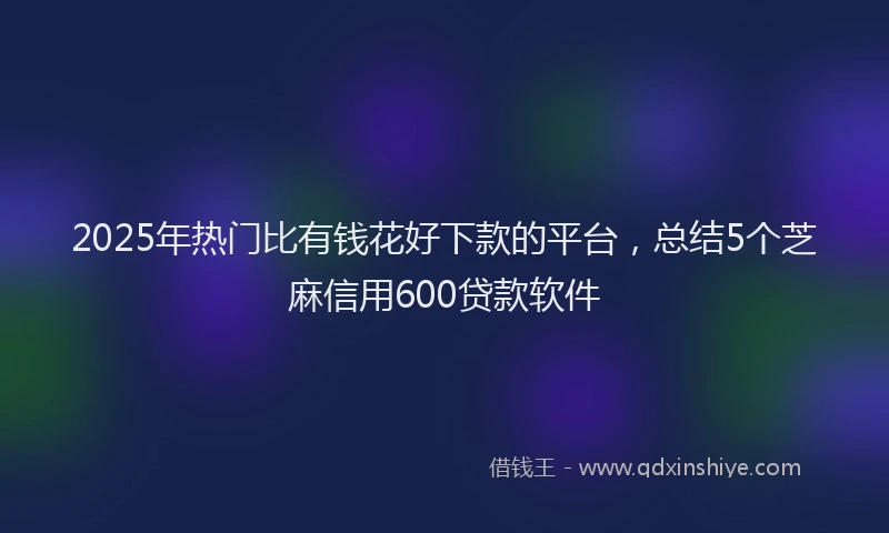 2025年热门比有钱花好下款的平台，总结5个芝麻信用600贷款软件