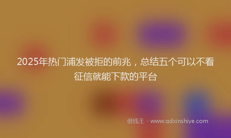 2025年热门浦发被拒的前兆，总结五个可以不看征信就能下款的平台
