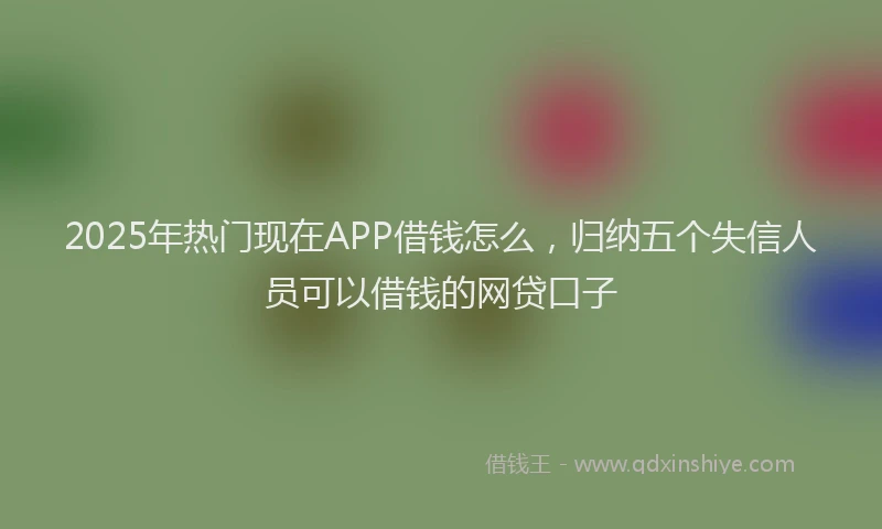2025年热门现在APP借钱怎么，归纳五个失信人员可以借钱的网贷口子