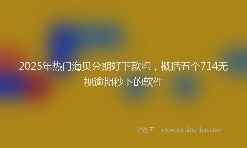2025年热门海贝分期好下款吗，概括五个714无视逾期秒下的软件
