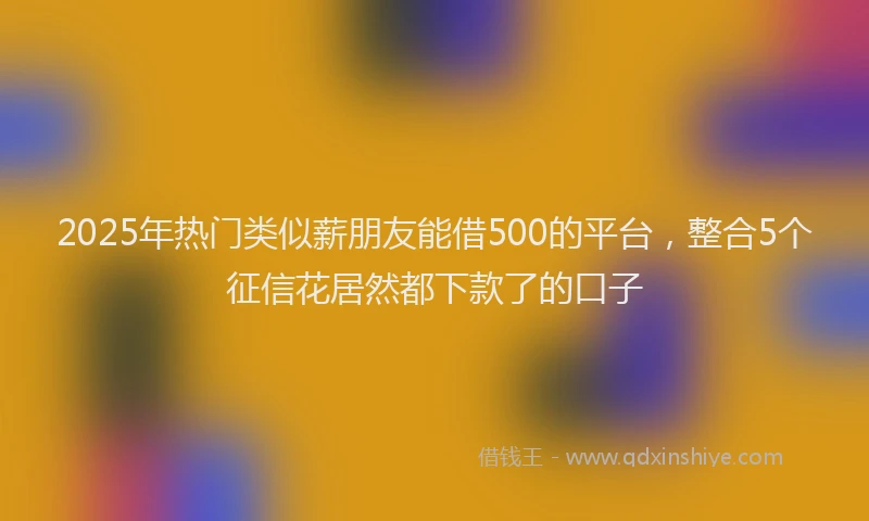 2025年热门类似薪朋友能借500的平台，整合5个征信花居然都下款了的口子