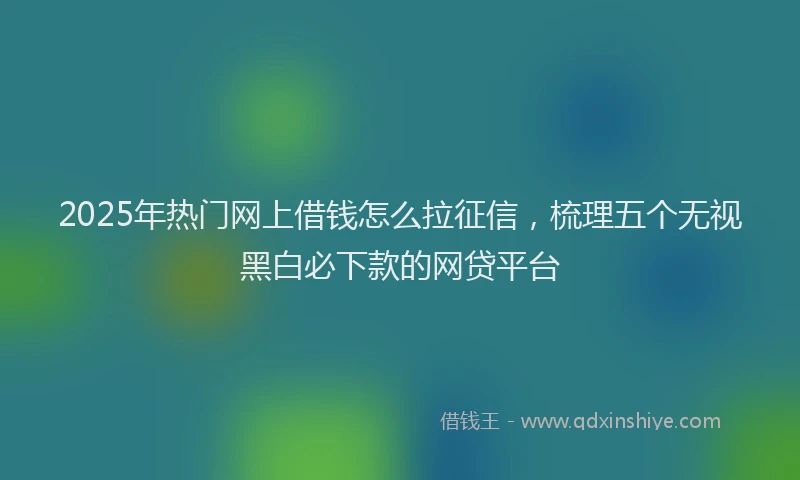 2025年热门网上借钱怎么拉征信，梳理五个无视黑白必下款的网贷平台