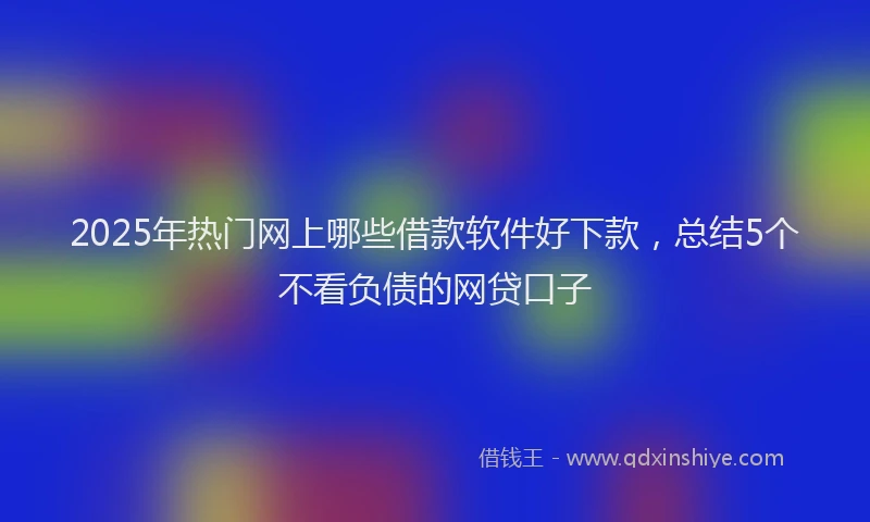 2025年热门网上哪些借款软件好下款，总结5个不看负债的网贷口子