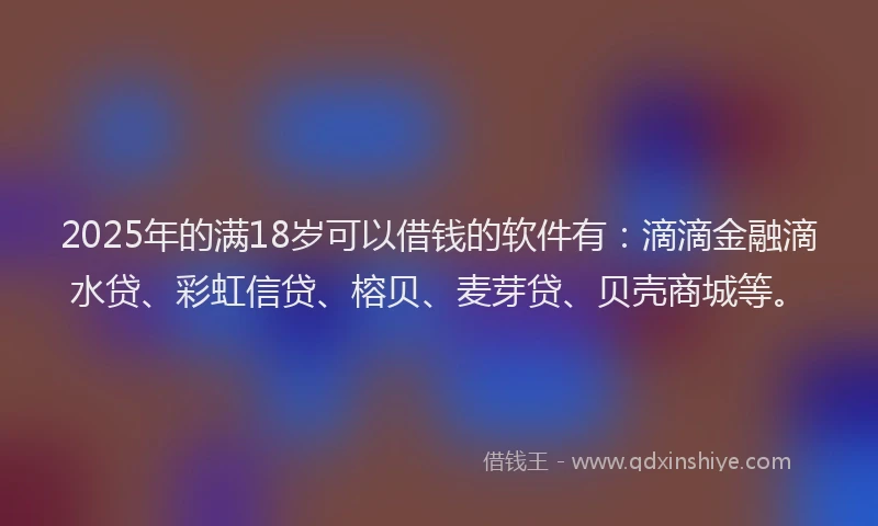 2025年的满18岁可以借钱的软件有：滴滴金融滴水贷、彩虹信贷、榕贝、麦芽贷、贝壳商城等。