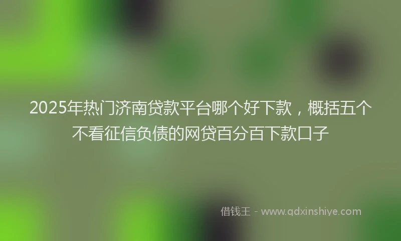 2025年热门济南贷款平台哪个好下款，概括五个不看征信负债的网贷百分百下款口子