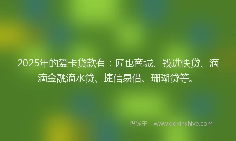 2025年的爱卡贷款有：匠也商城、钱进快贷、滴滴金融滴水贷、捷信易借、珊瑚贷等。