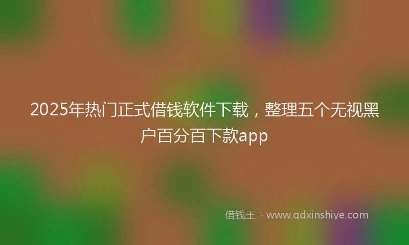 2025年热门正式借钱软件下载，整理五个无视黑户百分百下款app