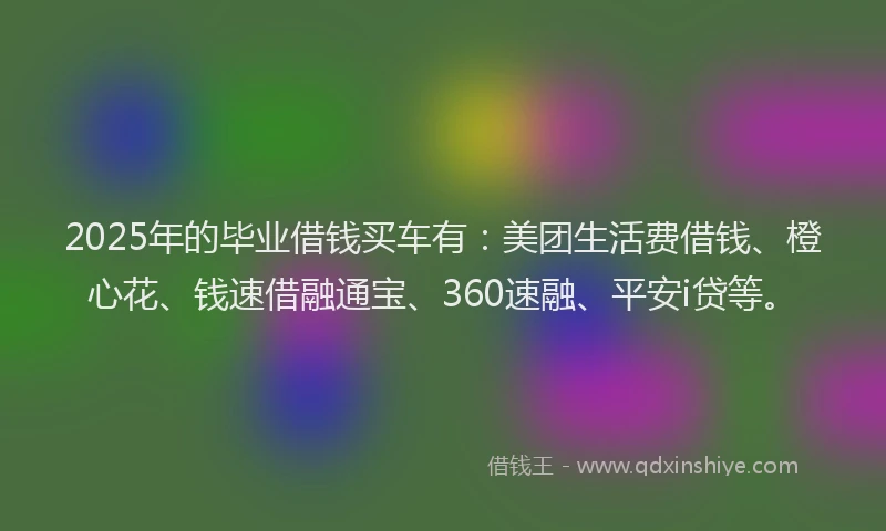 2025年的毕业借钱买车有：美团生活费借钱、橙心花、钱速借融通宝、360速融、平安i贷等。