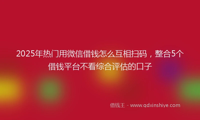 2025年热门用微信借钱怎么互相扫码，整合5个借钱平台不看综合评估的口子