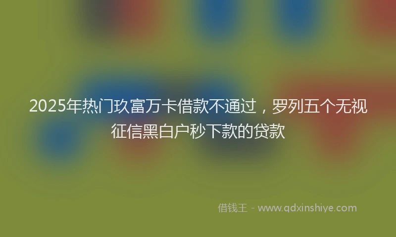 2025年热门玖富万卡借款不通过，罗列五个无视征信黑白户秒下款的贷款