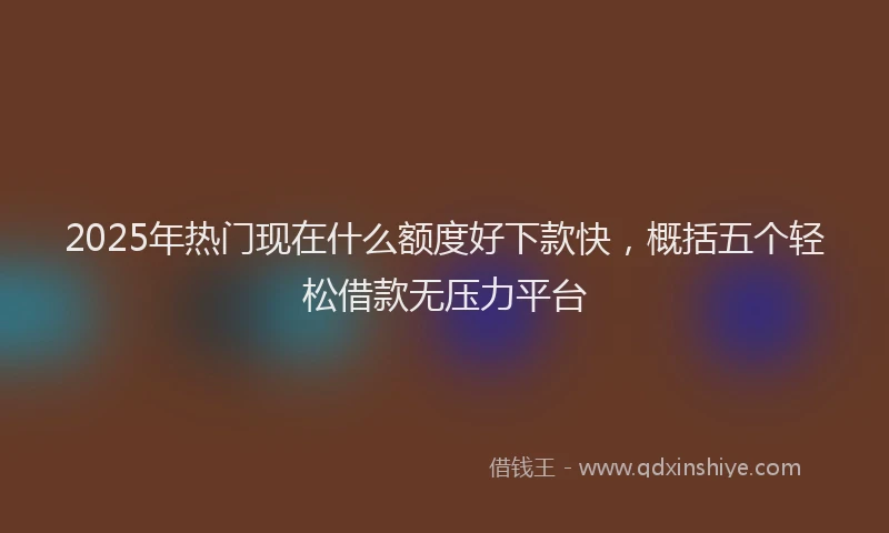 2025年热门现在什么额度好下款快，概括五个轻松借款无压力平台