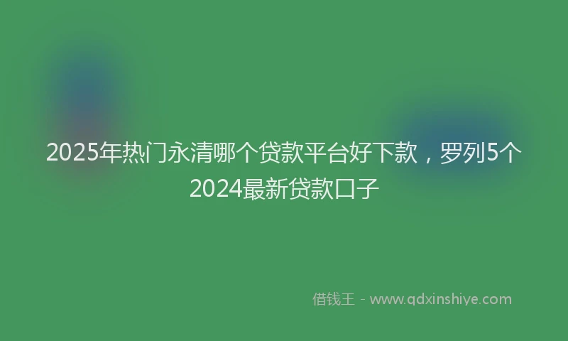 2025年热门永清哪个贷款平台好下款，罗列5个2024最新贷款口子
