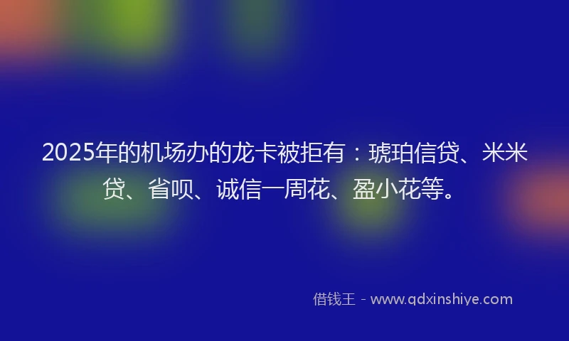 2025年的机场办的龙卡被拒有：琥珀信贷、米米贷、省呗、诚信一周花、盈小花等。