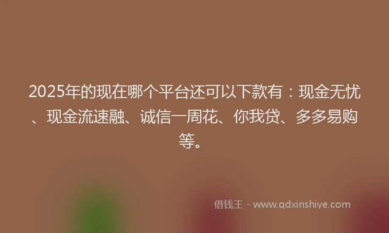 2025年的现在哪个平台还可以下款有：现金无忧、现金流速融、诚信一周花、你我贷、多多易购等。