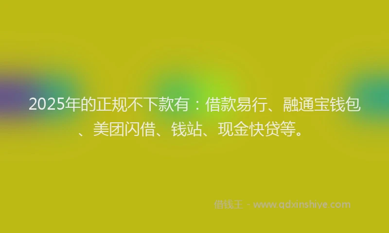 2025年的正规不下款有：借款易行、融通宝钱包、美团闪借、钱站、现金快贷等。