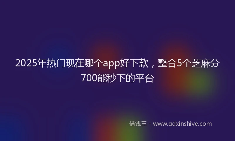 2025年热门现在哪个app好下款，整合5个芝麻分700能秒下的平台