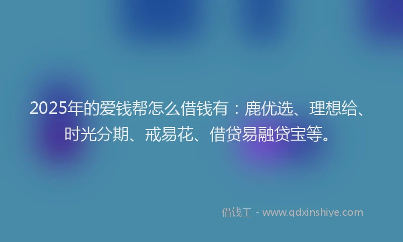2025年的爱钱帮怎么借钱有：鹿优选、理想给、时光分期、戒易花、借贷易融贷宝等。