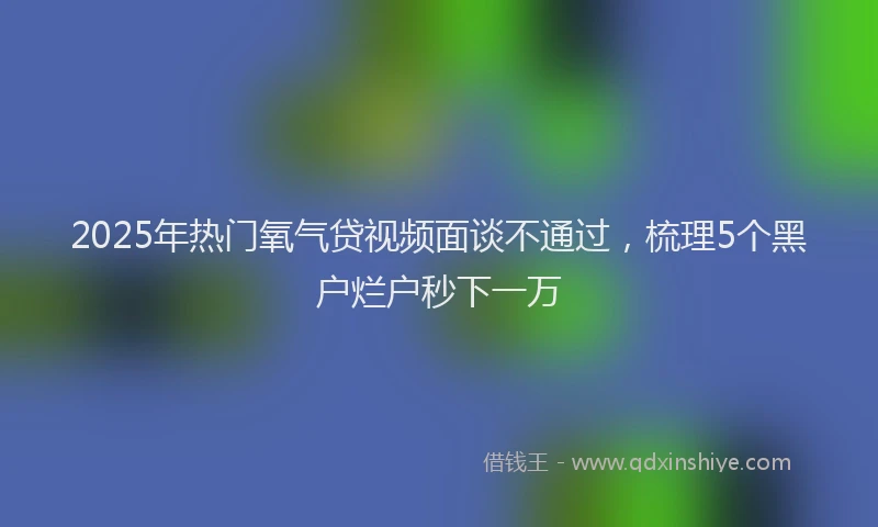 2025年热门氧气贷视频面谈不通过，梳理5个黑户烂户秒下一万
