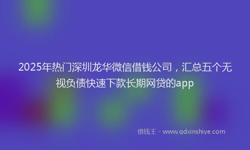 2025年热门深圳龙华微信借钱公司，汇总五个无视负债快速下款长期网贷的app