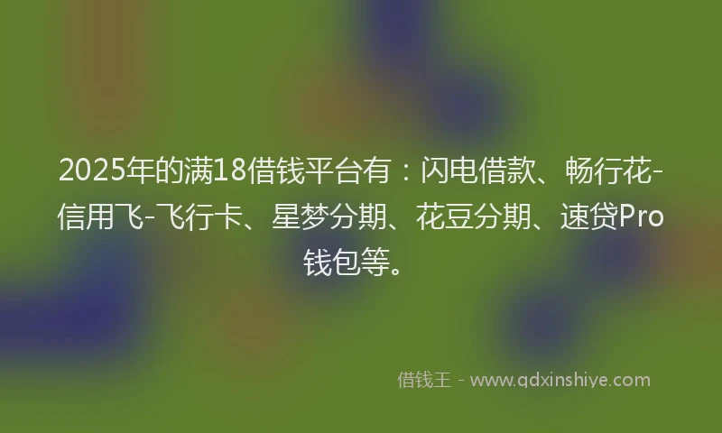 2025年的满18借钱平台有：闪电借款、畅行花-信用飞-飞行卡、星梦分期、花豆分期、速贷Pro钱包等。
