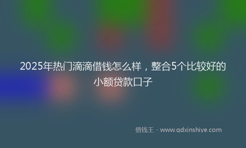 2025年热门滴滴借钱怎么样，整合5个比较好的小额贷款口子