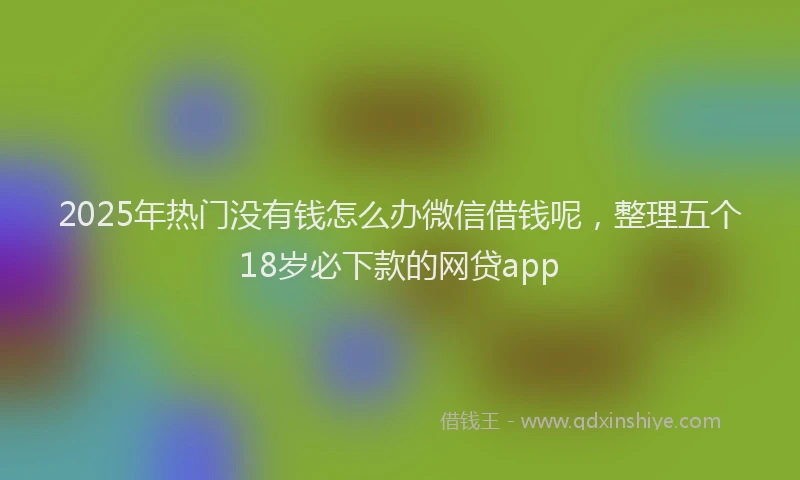 2025年热门没有钱怎么办微信借钱呢，整理五个18岁必下款的网贷app