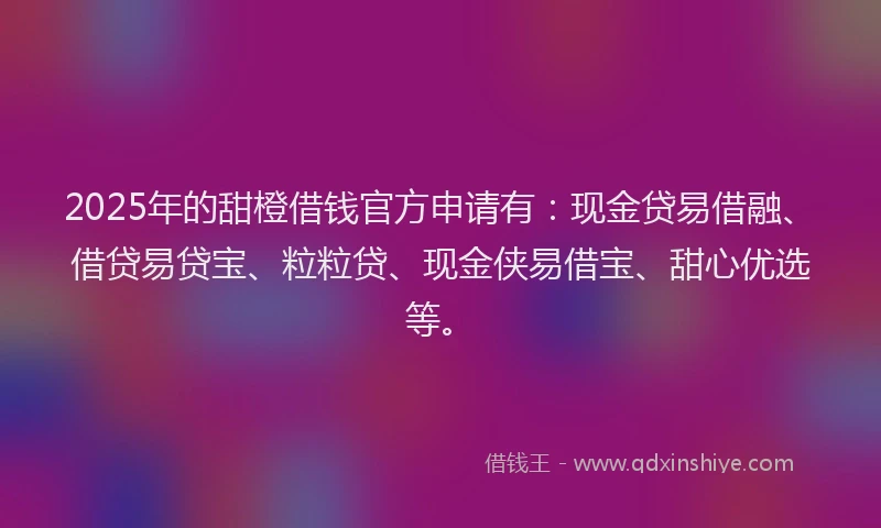 2025年的甜橙借钱官方申请有：现金贷易借融、借贷易贷宝、粒粒贷、现金侠易借宝、甜心优选等。