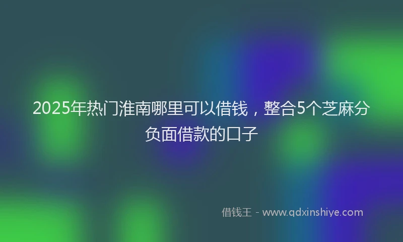 2025年热门淮南哪里可以借钱，整合5个芝麻分负面借款的口子