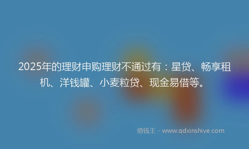 2025年的理财申购理财不通过有：星贷、畅享租机、洋钱罐、小麦粒贷、现金易借等。