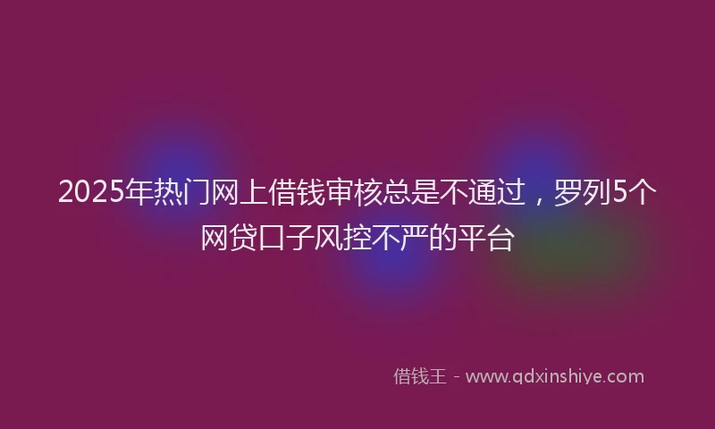 2025年热门网上借钱审核总是不通过，罗列5个网贷口子风控不严的平台