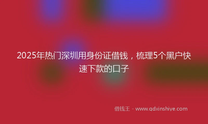 2025年热门深圳用身份证借钱，梳理5个黑户快速下款的口子