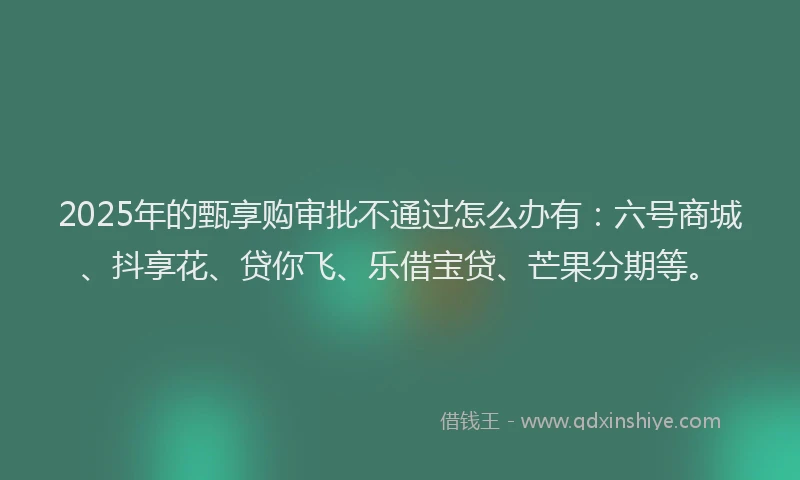 2025年的甄享购审批不通过怎么办有：六号商城、抖享花、贷你飞、乐借宝贷、芒果分期等。