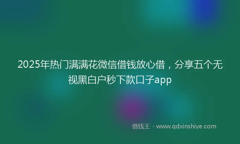 2025年热门满满花微信借钱放心借，分享五个无视黑白户秒下款口子app