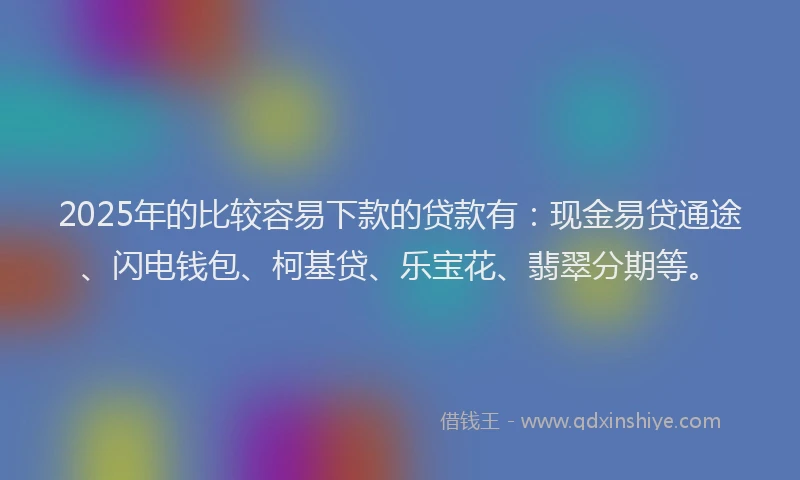2025年的比较容易下款的贷款有：现金易贷通途、闪电钱包、柯基贷、乐宝花、翡翠分期等。