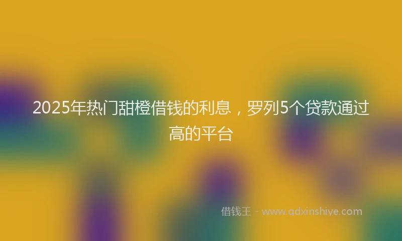 2025年热门甜橙借钱的利息，罗列5个贷款通过高的平台