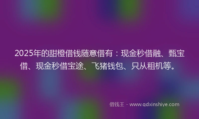 2025年的甜橙借钱随意借有：现金秒借融、甄宝借、现金秒借宝途、飞猪钱包、只从租机等。