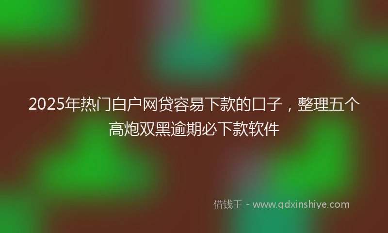 2025年热门白户网贷容易下款的口子，整理五个高炮双黑逾期必下款软件