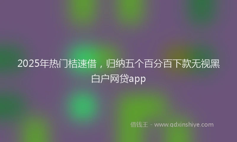 2025年热门桔速借，归纳五个百分百下款无视黑白户网贷app