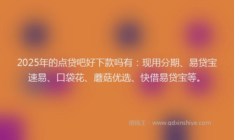 2025年的点贷吧好下款吗有：现用分期、易贷宝速易、口袋花、蘑菇优选、快借易贷宝等。