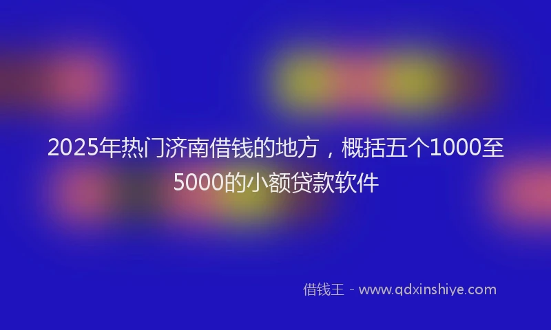 2025年热门济南借钱的地方，概括五个1000至5000的小额贷款软件