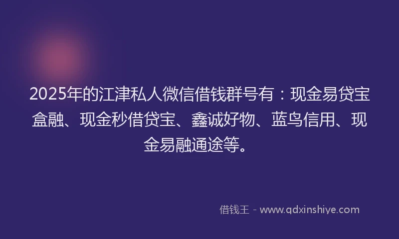2025年的江津私人微信借钱群号有：现金易贷宝盒融、现金秒借贷宝、鑫诚好物、蓝鸟信用、现金易融通途等。