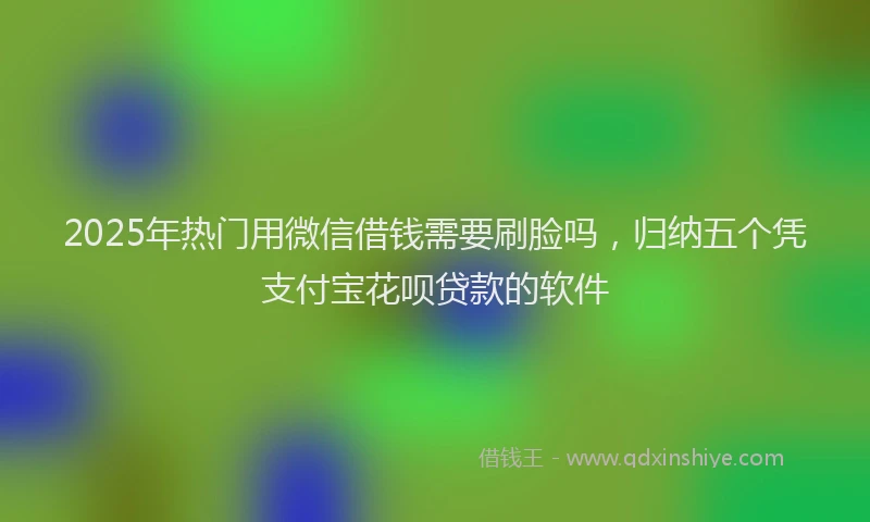 2025年热门用微信借钱需要刷脸吗，归纳五个凭支付宝花呗贷款的软件