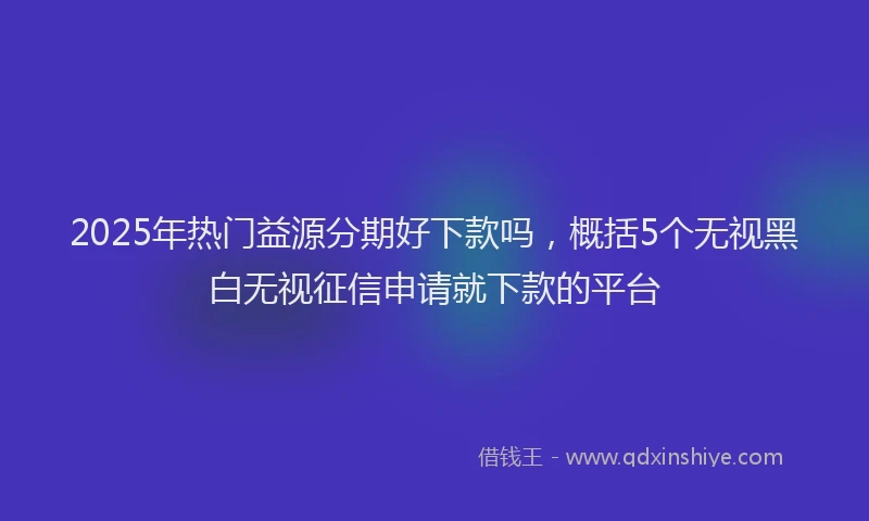 2025年热门益源分期好下款吗，概括5个无视黑白无视征信申请就下款的平台