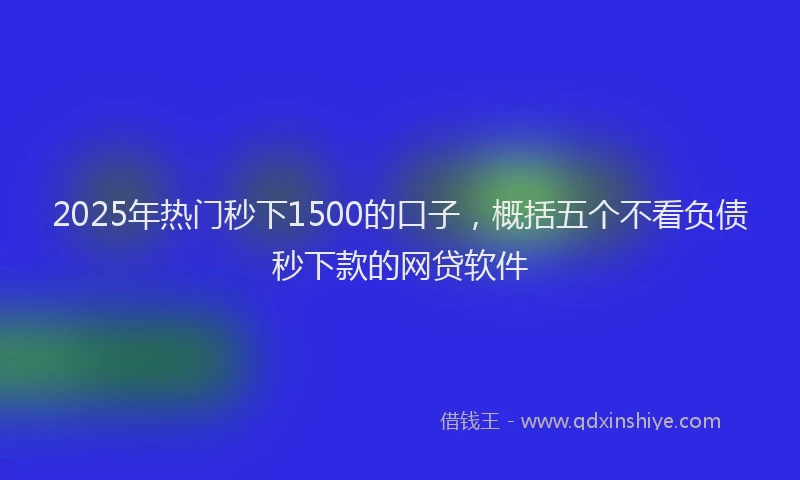2025年热门秒下1500的口子，概括五个不看负债秒下款的网贷软件